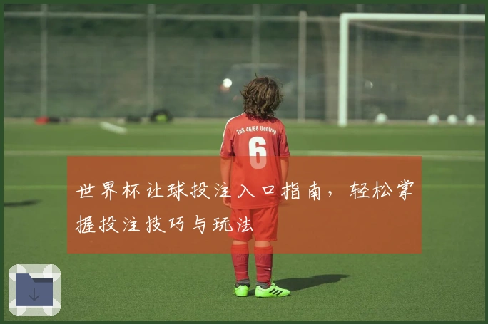 世界杯让球投注入口指南，轻松掌握投注技巧与玩法