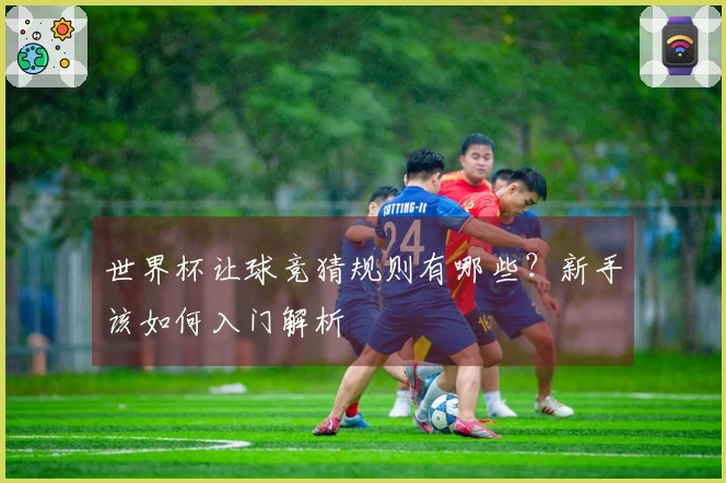 世界杯让球竞猜规则有哪些？新手该如何入门解析